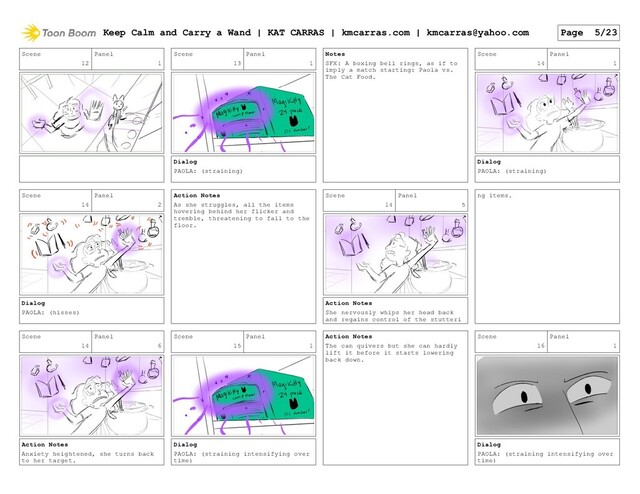 Scene
12
Panel
1
Scene
13
Panel
1
Dialog
PAOLA: (straining)
Notes
SFX: A boxing bell rings, as if to
imply a match starting: Paola vs.
The Cat Food.
Scene
14
Panel
1
Dialog
PAOLA: (straining)
Scene
14
Panel
2
Dialog
PAOLA: (hisses)
Action Notes
As she struggles, all the items
hovering behind her flicker and
tremble, threatening to fall to the
floor.
Scene
14
Panel
5
Action Notes
She nervously whips her head back
and regains control of the stutteri
ng items.
Scene
14
Panel
6
Action Notes
Anxiety heightened, she turns back
to her target.
Scene
15
Panel
1
Dialog
PAOLA: (straining intensifying over
time)
Action Notes
The can quivers but she can hardly
lift it before it starts lowering
back down.
Scene
16
Panel
1
Dialog
PAOLA: (straining intensifying over
time)
Keep Calm and Carry a Wand | KAT CARRAS | kmcarras.com | kmcarras@yahoo.com Page 5/23
