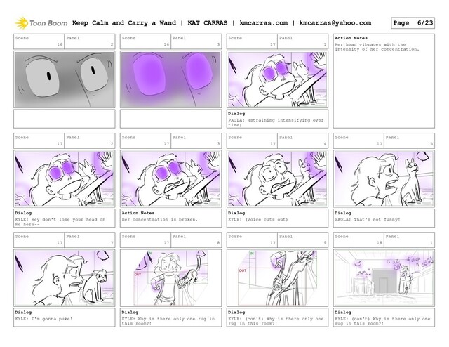 Scene
16
Panel
2
Scene
16
Panel
3
Scene
17
Panel
1
Dialog
PAOLA: (straining intensifying over
time)
Action Notes
Her head vibrates with the
intensity of her concentration.
Scene
17
Panel
2
Dialog
KYLE: Hey don't lose your head on
me here--
Scene
17
Panel
3
Action Notes
Her concentration is broken.
Scene
17
Panel
4
Dialog
KYLE: (voice cuts out)
Scene
17
Panel
5
Dialog
PAOLA: That's not funny!
Scene
17
Panel
7
Dialog
KYLE: I'm gonna puke!
Scene
17
Panel
8
Dialog
KYLE: Why is there only one rug in
this room?!
Scene
17
Panel
9
Dialog
KYLE: (con't) Why is there only one
rug in this room?!
Scene
18
Panel
1
Dialog
KYLE: (con't) Why is there only one
rug in this room?!
Keep Calm and Carry a Wand | KAT CARRAS | kmcarras.com | kmcarras@yahoo.com Page 6/23
