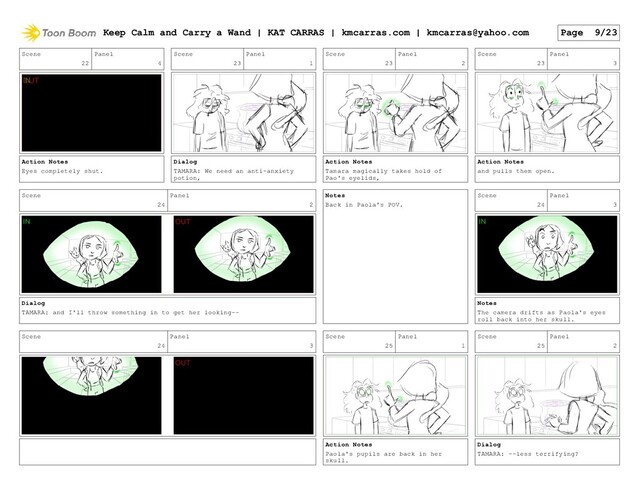 Scene
22
Panel
4
Action Notes
Eyes completely shut.
Scene
23
Panel
1
Dialog
TAMARA: We need an anti-anxiety
potion,
Scene
23
Panel
2
Action Notes
Tamara magically takes hold of
Pao's eyelids,
Scene
23
Panel
3
Action Notes
and pulls them open.
Scene
24
Panel
2
Dialog
TAMARA: and I'll throw something in to get her looking--
Notes
Back in Paola's POV.
Scene
24
Panel
3
Notes
The camera drifts as Paola's eyes
roll back into her skull.
Scene
24
Panel
3
Scene
25
Panel
1
Action Notes
Paola's pupils are back in her
skull.
Scene
25
Panel
2
Dialog
TAMARA: --less terrifying?
Keep Calm and Carry a Wand | KAT CARRAS | kmcarras.com | kmcarras@yahoo.com Page 9/23
