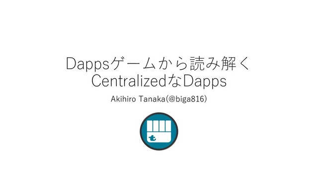 Dappsゲームから読み解く
CentralizedなDapps
Akihiro Tanaka(@biga816)
