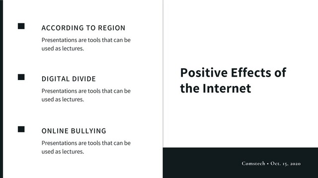 Positive Effects of
the Internet
ACCORDING TO REGION
Presentations are tools that can be
used as lectures.
DIGITAL DIVIDE
Presentations are tools that can be
used as lectures.
ONLINE BULLYING
Presentations are tools that can be
used as lectures.
Comstech • Oct. 15, 2020
