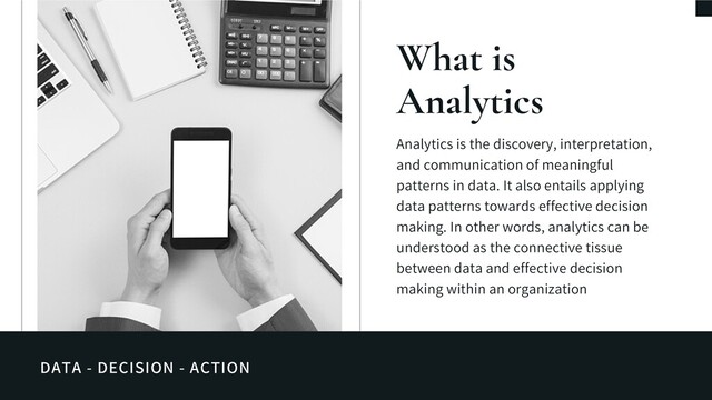 DATA - DECISION - ACTION
What is
Analytics
Analytics is the discovery, interpretation,
and communication of meaningful
patterns in data. It also entails applying
data patterns towards effective decision
making. In other words, analytics can be
understood as the connective tissue
between data and effective decision
making within an organization
