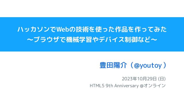 2023年10月29日 (日)
HTML5 9th Anniversary @オンライン
豊田陽介（ ）
@youtoy
ハッカソンでWebの技術を使った作品を作ってみた
〜ブラウザで機械学習やデバイス制御など〜
