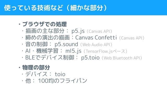 使っている技術など（細かな部分）
・ブラウザでの処理
・描画の主な部分： p5.js（Canvas API）
・締めの演出の描画：Canvas Confetti（Canvas API）
・音の制御： p5.sound（Web Audio API）
・AI・機械学習： ml5.js（TensorFlow.jsベース）
・BLEでデバイス制御： p5.toio（Web Bluetooth API）
・物理の部分
・デバイス： toio
・他： 100均のフライパン
