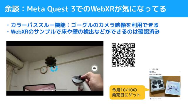 余談：Meta Quest 3でのWebXRが気になってる
・カラーパススルー機能：ゴーグルのカメラ映像を利用できる
・WebXRのサンプルで床や壁の検出などができるのは確認済み
今月10/10の
発売日にゲット
