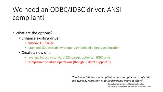 We need an ODBC/JDBC driver. ANSI
compliant!
• What are the options?
• Enhance existing driver
• custom SQL parser
• extended SQL with ability to query embedded objects, geolocation
• Create a new one
• leverage industry-standard SQL parser, optimizer, JDBC driver
• reimplement custom operations (though BI don’t support it)
”Modern relational query optimizers are complex pieces of code
and typically represent 40 to 50 developer-years of effort”
Raghu Ramakrishnan and Johannes Gehrke.
Database Management Systems. Mc Graw Hill, 2000
