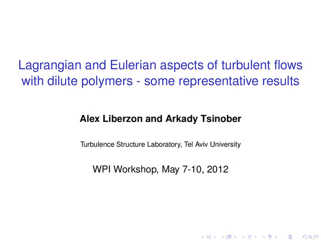 Lagrangian and Eulerian aspects of turbulent ﬂows
with dilute polymers - some representative results
Alex Liberzon and Arkady Tsinober
Turbulence Structure Laboratory, Tel Aviv University
WPI Workshop, May 7-10, 2012
. . . . . .
