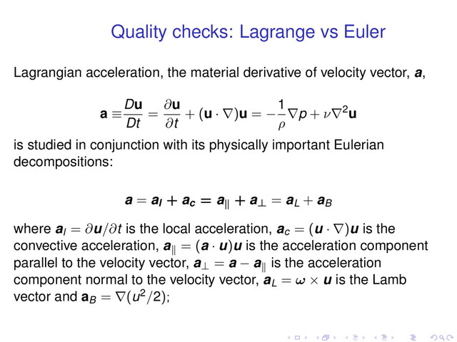 Quality checks: Lagrange vs Euler
Lagrangian acceleration, the material derivative of velocity vector, a,
a ≡
Du
Dt
=
∂u
∂t
+ (u · ∇)u = −
1
ρ
∇p + ν∇2u
is studied in conjunction with its physically important Eulerian
decompositions:
a = al + ac = a∥
+ a⊥ = aL + aB
where al = ∂u/∂t is the local acceleration, ac = (u · ∇)u is the
convective acceleration, a∥
= (a · u)u is the acceleration component
parallel to the velocity vector, a⊥ = a − a∥
is the acceleration
component normal to the velocity vector, aL = ω × u is the Lamb
vector and aB = ∇(u2/2);
. . . . . .
