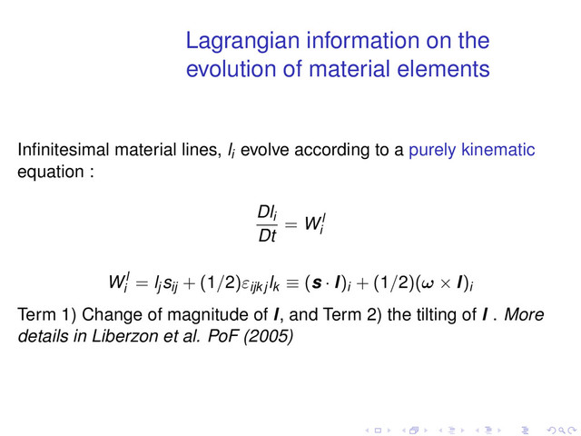 Lagrangian information on the
evolution of material elements
Inﬁnitesimal material lines, li
evolve according to a purely kinematic
equation :
Dli
Dt
= Wl
i
Wl
i
= lj
sij + (1/2)εijk j
lk ≡ (s · l)i + (1/2)(ω × l)i
Term 1) Change of magnitude of l, and Term 2) the tilting of l . More
details in Liberzon et al. PoF (2005)
. . . . . .

