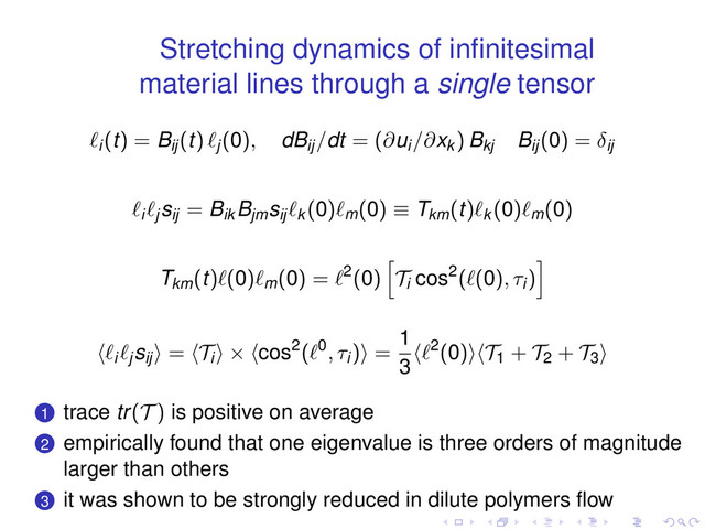 Stretching dynamics of inﬁnitesimal
material lines through a single tensor
ℓi(t) = Bij(t) ℓj(0), dBij/dt = (∂ui/∂xk ) Bkj
Bij(0) = δij
ℓiℓj
sij = Bik
Bjm
sijℓk (0)ℓm(0) ≡ Tkm(t)ℓk (0)ℓm(0)
Tkm(t)ℓ(0)ℓm(0) = ℓ2(0)
[
Ti
cos2(ℓ(0), τi)
]
⟨ℓiℓj
sij⟩ = ⟨Ti⟩ × ⟨cos2(ℓ0, τi)⟩ =
1
3
⟨ℓ2(0)⟩⟨T1 + T2 + T3⟩
.
.
1 trace tr(T ) is positive on average
.
.
2 empirically found that one eigenvalue is three orders of magnitude
larger than others
.
.
3 it was shown to be strongly reduced in dilute polymers ﬂow
. . . . . .

