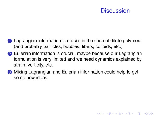 Discussion
.
.
1 Lagrangian information is crucial in the case of dilute polymers
(and probably particles, bubbles, ﬁbers, colloids, etc.)
.
.
2 Eulerian information is crucial, maybe because our Lagrangian
formulation is very limited and we need dynamics explained by
strain, vorticity, etc.
.
.
3 Mixing Lagrangian and Eulerian information could help to get
some new ideas.
. . . . . .
