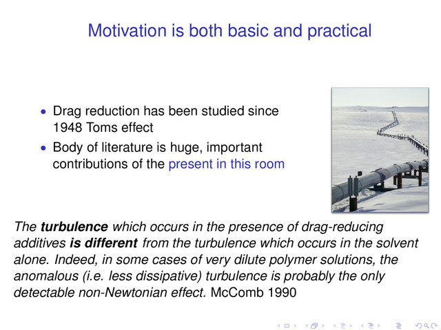 Motivation is both basic and practical
• Drag reduction has been studied since
1948 Toms effect
• Body of literature is huge, important
contributions of the present in this room
The turbulence which occurs in the presence of drag-reducing
additives is different from the turbulence which occurs in the solvent
alone. Indeed, in some cases of very dilute polymer solutions, the
anomalous (i.e. less dissipative) turbulence is probably the only
detectable non-Newtonian effect. McComb 1990
. . . . . .
