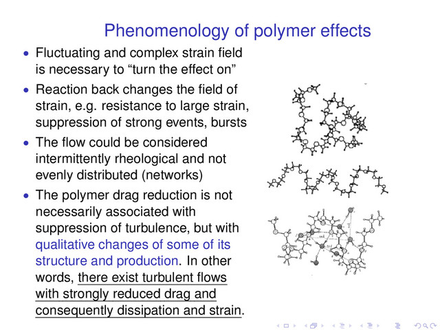 Phenomenology of polymer effects
• Fluctuating and complex strain ﬁeld
is necessary to “turn the effect on”
• Reaction back changes the ﬁeld of
strain, e.g. resistance to large strain,
suppression of strong events, bursts
• The ﬂow could be considered
intermittently rheological and not
evenly distributed (networks)
• The polymer drag reduction is not
necessarily associated with
suppression of turbulence, but with
qualitative changes of some of its
structure and production. In other
words, there exist turbulent ﬂows
with strongly reduced drag and
consequently dissipation and strain.
. . . . . .
