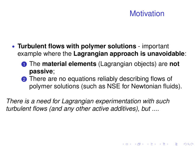 Motivation
• Turbulent ﬂows with polymer solutions - important
example where the Lagrangian approach is unavoidable:
.
.
1 The material elements (Lagrangian objects) are not
passive;
.
.
2 There are no equations reliably describing ﬂows of
polymer solutions (such as NSE for Newtonian ﬂuids).
There is a need for Lagrangian experimentation with such
turbulent ﬂows (and any other active additives), but ....
. . . . . .
