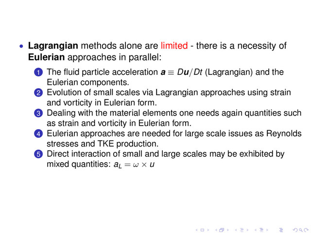 • Lagrangian methods alone are limited - there is a necessity of
Eulerian approaches in parallel:
.
.
1 The ﬂuid particle acceleration a ≡ Du/Dt (Lagrangian) and the
Eulerian components.
.
.
2 Evolution of small scales via Lagrangian approaches using strain
and vorticity in Eulerian form.
.
.
3 Dealing with the material elements one needs again quantities such
as strain and vorticity in Eulerian form.
.
.
4 Eulerian approaches are needed for large scale issues as Reynolds
stresses and TKE production.
.
.
5 Direct interaction of small and large scales may be exhibited by
mixed quantities: aL = ω × u
. . . . . .
