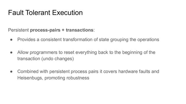 Fault Tolerant Execution
Persistent process-pairs + transactions:
● Provides a consistent transformation of state grouping the operations
● Allow programmers to reset everything back to the beginning of the
transaction (undo changes)
● Combined with persistent process pairs it covers hardware faults and
Heisenbugs, promoting robustness

