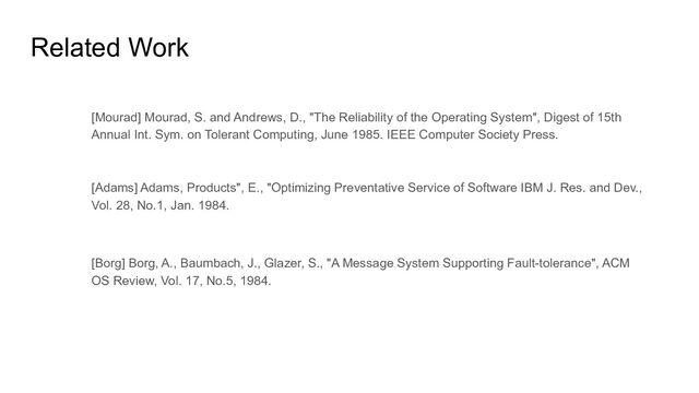 Related Work
[Mourad] Mourad, S. and Andrews, D., "The Reliability of the Operating System", Digest of 15th
Annual Int. Sym. on Tolerant Computing, June 1985. IEEE Computer Society Press.
[Adams] Adams, Products", E., "Optimizing Preventative Service of Software IBM J. Res. and Dev.,
Vol. 28, No.1, Jan. 1984.
[Borg] Borg, A., Baumbach, J., Glazer, S., "A Message System Supporting Fault-tolerance", ACM
OS Review, Vol. 17, No.5, 1984.
