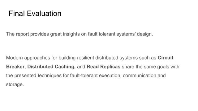 Final Evaluation
The report provides great insights on fault tolerant systems' design.
Modern approaches for building resilient distributed systems such as Circuit
Breaker, Distributed Caching, and Read Replicas share the same goals with
the presented techniques for fault-tolerant execution, communication and
storage.

