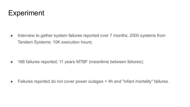 Experiment
● Interview to gather system failures reported over 7 months; 2000 systems from
Tandem Systems; 10K execution hours;
● 166 failures reported; 11 years MTBF (meantime between failures);
● Failures reported do not cover power outages < 4h and "infant mortality" failures.
