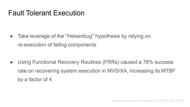 Fault Tolerant Execution
● Take leverage of the "Heisenbug" hypothesis by relying on
re-execution of failing components
● Using Functional Recovery Routines (FRRs) caused a 76% success
rate on recovering system execution in MVS/XA, increasing its MTBF
by a factor of 4
Source: https://dl.acm.org/doi/abs/10.1109/TSE.1987.232855
