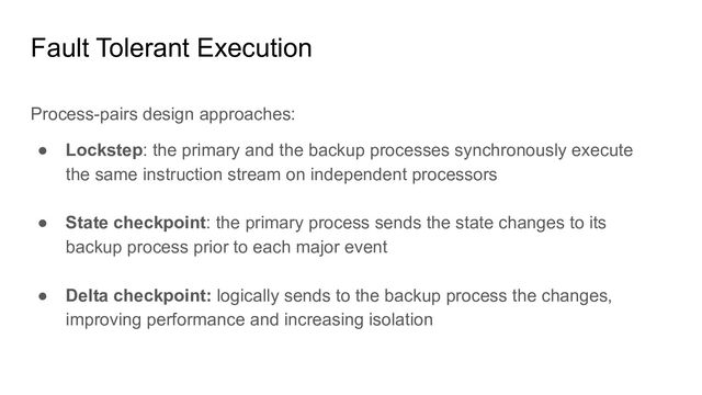 Fault Tolerant Execution
Process-pairs design approaches:
● Lockstep: the primary and the backup processes synchronously execute
the same instruction stream on independent processors
● State checkpoint: the primary process sends the state changes to its
backup process prior to each major event
● Delta checkpoint: logically sends to the backup process the changes,
improving performance and increasing isolation

