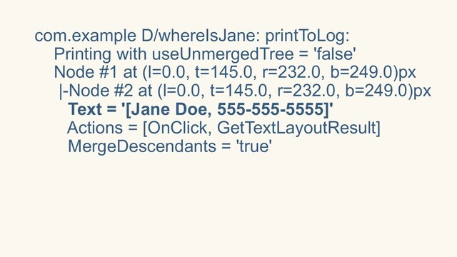 com.example D/whereIsJane: printToLog:
Printing with useUnmergedTree = 'false'
Node #1 at (l=0.0, t=145.0, r=232.0, b=249.0)px
|-Node #2 at (l=0.0, t=145.0, r=232.0, b=249.0)px
Text = '[Jane Doe, 555-555-5555]'
Actions = [OnClick, GetTextLayoutResult]
MergeDescendants = 'true'
