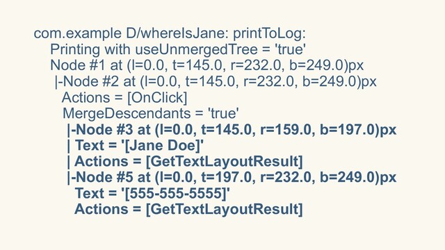 com.example D/whereIsJane: printToLog:
Printing with useUnmergedTree = 'true'
Node #1 at (l=0.0, t=145.0, r=232.0, b=249.0)px
|-Node #2 at (l=0.0, t=145.0, r=232.0, b=249.0)px
Actions = [OnClick]
MergeDescendants = 'true'
|-Node #3 at (l=0.0, t=145.0, r=159.0, b=197.0)px
| Text = '[Jane Doe]'
| Actions = [GetTextLayoutResult]
|-Node #5 at (l=0.0, t=197.0, r=232.0, b=249.0)px
Text = '[555-555-5555]'
Actions = [GetTextLayoutResult]
