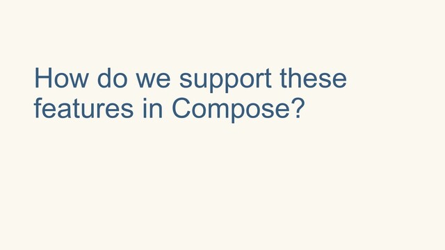 How do we support these
features in Compose?
