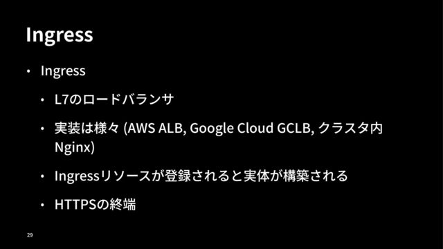 Ingress
• Ingress
• L)のロードバランサ
• 実装は様々 (AWS ALB, Google Cloud GCLB, クラスタ内
Nginx)
• Ingressリソースが登録されると実体が構築される
• HTTPSの終端
!"
