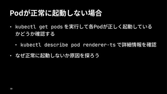 Podが正常に起動しない場合
• kubectl get pods を実⾏して各Podが正しく起動している
かどうか確認する
• kubectl describe pod renderer-ts で詳細情報を確認
• なぜ正常に起動しないか原因を探ろう
!"
