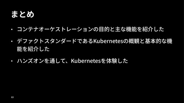まとめ
• コンテナオーケストレーションの⽬的と主な機能を紹介した
• デファクトスタンダードであるKubernetesの概観と基本的な機
能を紹介した
• ハンズオンを通して、Kubernetesを体験した
!"
