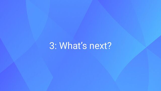 3: What’s next?
