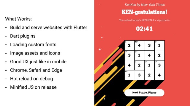 What Works:
- Build and serve websites with Flutter
- Dart plugins
- Loading custom fonts
- Image assets and icons
- Good UX just like in mobile
- Chrome, Safari and Edge
- Hot reload on debug
- Miniﬁed JS on release
KenKen by New York Times
