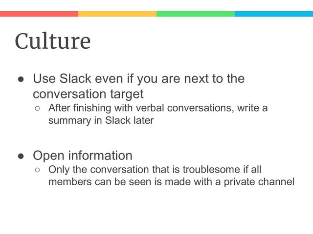 Culture
● Use Slack even if you are next to the
conversation target
○ After finishing with verbal conversations, write a
summary in Slack later
● Open information
○ Only the conversation that is troublesome if all
members can be seen is made with a private channel
