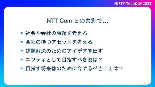 14
NTT Com との共創で…
社会や会社の課題を考える
会社の持つアセットを考える
課題解決のためのアイデアを出す
ニフティとして目指すべき姿は？
目指す将来像のために今やるべきことは？
