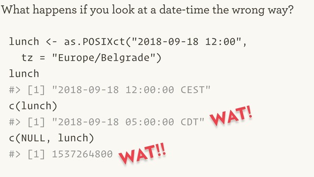 lunch <- as.POSIXct("2018-09-18 12:00",
tz = "Europe/Belgrade")
lunch
#> [1] "2018-09-18 12:00:00 CEST"
c(lunch)
#> [1] "2018-09-18 05:00:00 CDT"
c(NULL, lunch)
#> [1] 1537264800
What happens if you look at a date-time the wrong way?
WAT!
WAT!!
