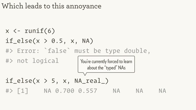 x <- runif(6)
if_else(x > 0.5, x, NA)
#> Error: `false` must be type double,
#> not logical
if_else(x > 5, x, NA_real_)
#> [1] NA 0.700 0.557 NA NA NA
Which leads to this annoyance
You’re currently forced to learn
about the “typed” NAs
