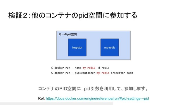 同一のpid空間
検証２：他のコンテナのpid空間に参加する
コンテナのPID空間に--pid引数を利用して、参加します。
Ref: https://docs.docker.com/engine/reference/run/#pid-settings---pid
my-redis
inspctor
$ docker run --name my-redis -d redis
$ docker run --pid=container:my-redis inspector bash
