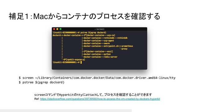 補足１：Macからコンテナのプロセスを確認する
screenコマンドでHyperkitのttyにattachして、プロセスを確認することができます
Ref: https://stackoverflow.com/questions/39739560/how-to-access-the-vm-created-by-dockers-hyperkit
$ screen ~/Library/Containers/com.docker.docker/Data/com.docker.driver.amd64-linux/tty
$ pstree $(pgrep dockerd)
