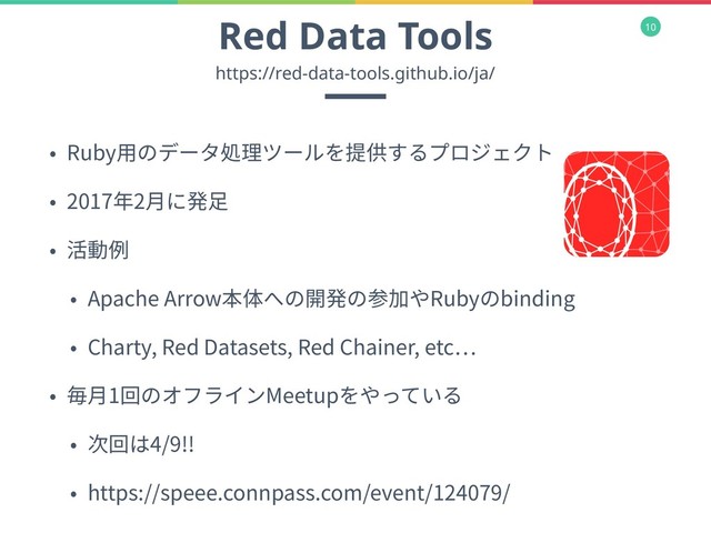 10
Red Data Tools
• Ruby⽤のデータ処理ツールを提供するプロジェクト
• 2017年2⽉に発⾜
• 活動例
• Apache Arrow本体への開発の参加やRubyのbinding
• Charty, Red Datasets, Red Chainer, etc
• 毎⽉1回のオフラインMeetupをやっている
• 次回は4/9!!
• https://speee.connpass.com/event/124079/
https://red-data-tools.github.io/ja/
