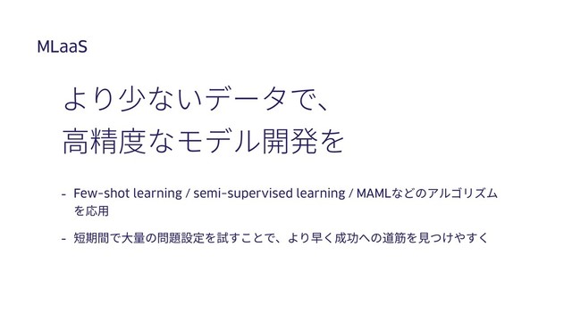 MLaaS
- Few-shot learning / semi-supervised learning / MAMLなどのアルゴリズム
を応⽤
- 短期間で⼤量の問題設定を試すことで、より早く成功への道筋を⾒つけやすく
より少ないデータで、
⾼精度なモデル開発を
