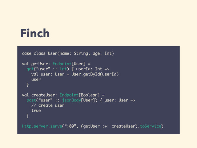 Finch
case class User(name: String, age: Int)
val getUser: Endpoint[User] =
get(“user” :: int) { userId: Int =>
val user: User = User.getById(userId)
user
}
val createUser: Endpoint[Boolean] =
post(“user” :: jsonBody[User]) { user: User =>
// create user
true
}
Http.server.serve(“:80”, (getUser :+: createUser).toService)
