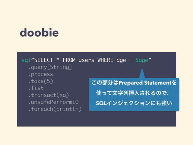 doobie
sql”SELECT * FROM users WHERE age = $age”
.query[String]
.process
.take(5)
.list
.transact(xa)
.unsafePerformIO
.foreach(println)
͜ͷ෦෼͸Prepared StatementΛ 
࢖ͬͯจࣈྻૠೖ͞ΕΔͷͰɺ 
SQLΠϯδΣΫγϣϯʹ΋ڧ͍ 

