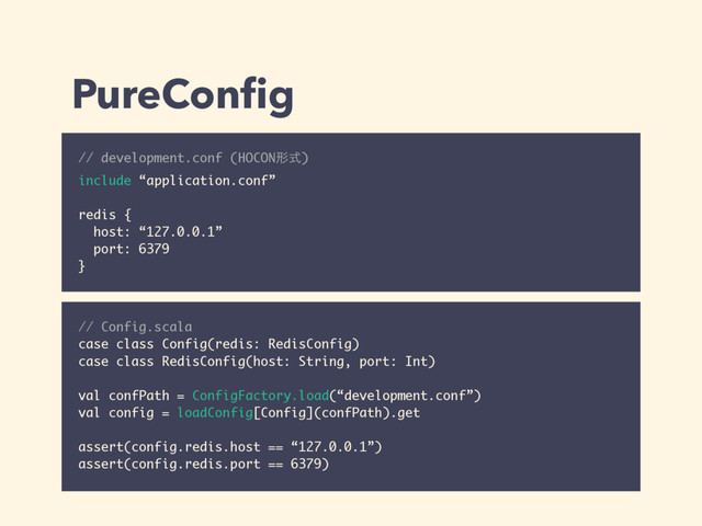 PureConﬁg
// development.conf (HOCONܗࣜ) 
include “application.conf”
redis {
host: “127.0.0.1”
port: 6379
}
// Config.scala
case class Config(redis: RedisConfig)
case class RedisConfig(host: String, port: Int)
val confPath = ConfigFactory.load(“development.conf”)
val config = loadConfig[Config](confPath).get
assert(config.redis.host == “127.0.0.1”)
assert(config.redis.port == 6379)
