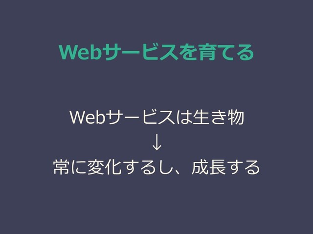 Webサービスを育てる
Webサービスは生き物
↓
常に変化するし、成長する
