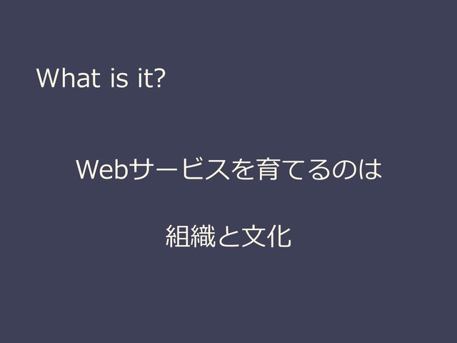 What is it?
Webサービスを育てるのは
組織と文化

