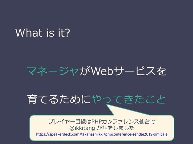 What is it?
マネージャがWebサービスを
育てるためにやってきたこと
プレイヤー目線はPHPカンファレンス仙台で
@ikkitang が話をしました
https://speakerdeck.com/takahashiikki/phpconference-sendai2019-omicale
