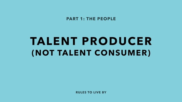 RULES TO LIVE BY
PART 1: THE PEOPLE
TALENT PRODUCER
(NOT TALENT CONSUMER)
