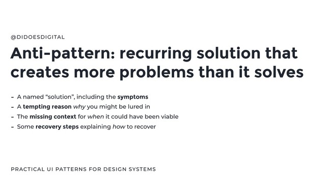 Anti-pattern: recurring solution that
creates more problems than it solves
@DIDOESDIGITAL
- A named “solution”, including the symptoms
- A tempting reason why you might be lured in
- The missing context for when it could have been viable
- Some recovery steps explaining how to recover
PRACTICAL UI PATTERNS FOR DESIGN SYSTEMS
