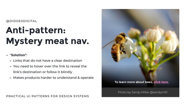 Anti-pattern:
Mystery meat nav.
@DIDOESDIGITAL
- "Solution":
- Links that do not have a clear destination
- You need to hover over the link to reveal the
link’s destination or follow it blindly
- Makes products harder to understand & operate
Photo by Sandy Millar @sandym10
To learn more about bees, click here.
PRACTICAL UI PATTERNS FOR DESIGN SYSTEMS
